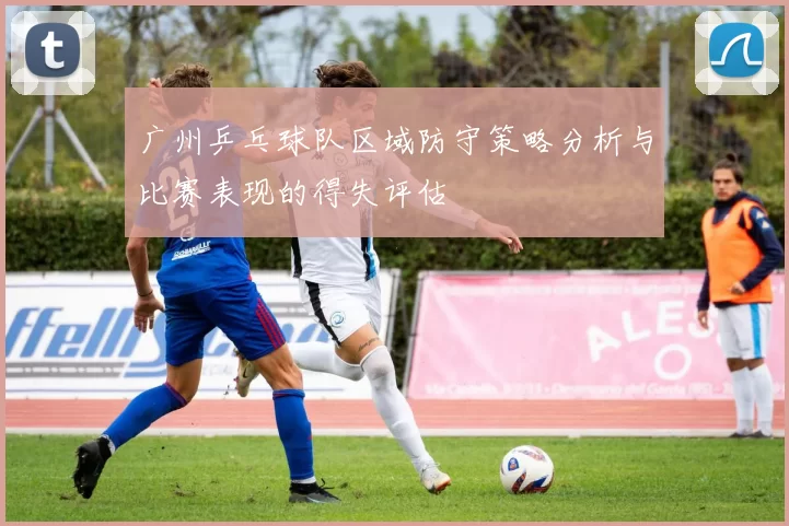 广州乒乓球队区域防守策略分析与比赛表现的得失评估
