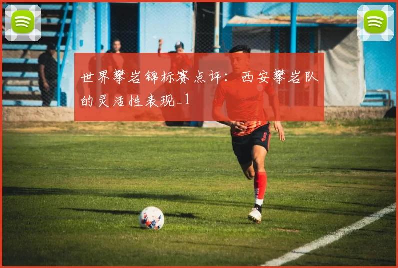 世界攀岩锦标赛点评：西安攀岩队的灵活性表现_1