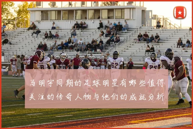 马明宇同期的足球明星有哪些值得关注的传奇人物与他们的成就分析