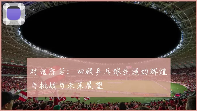 对话陈芳：回顾乒乓球生涯的辉煌与挑战与未来展望