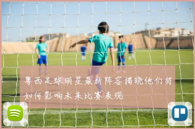 粤西足球明星最新阵容揭晓他们将如何影响未来比赛表现