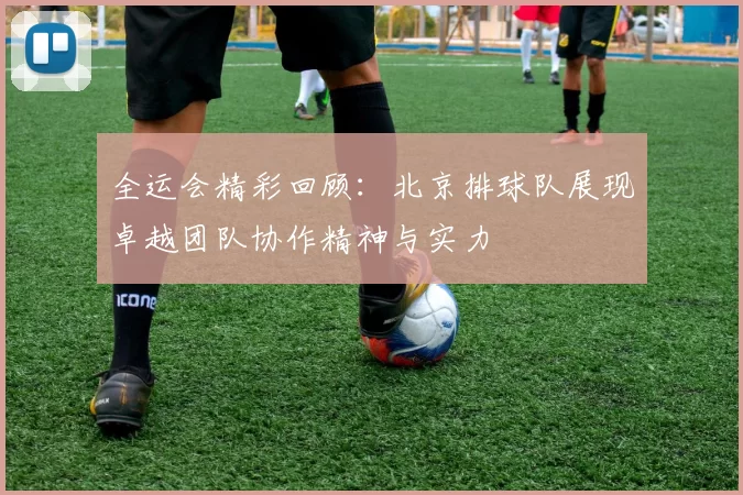 全运会精彩回顾：北京排球队展现卓越团队协作精神与实力