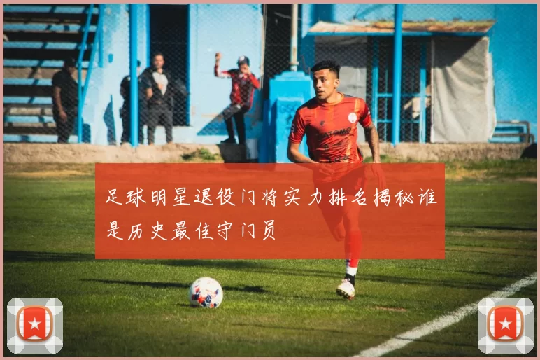 足球明星退役门将实力排名揭秘谁是历史最佳守门员