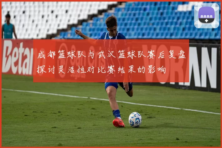 成都篮球队与武汉篮球队赛后复盘探讨灵活性对比赛结果的影响