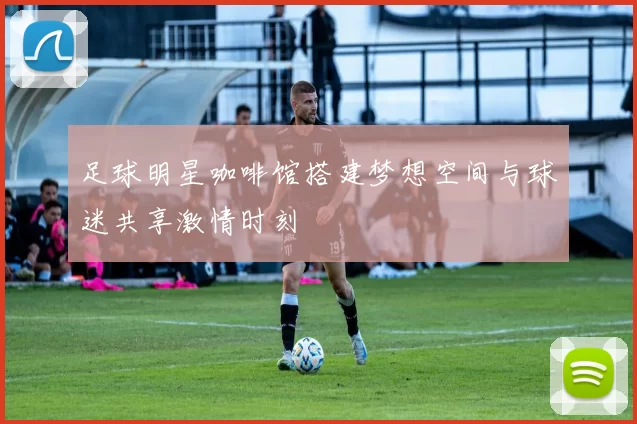 足球明星咖啡馆搭建梦想空间与球迷共享激情时刻