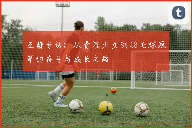 王静专访：从青涩少女到羽毛球冠军的奋斗与成长之路