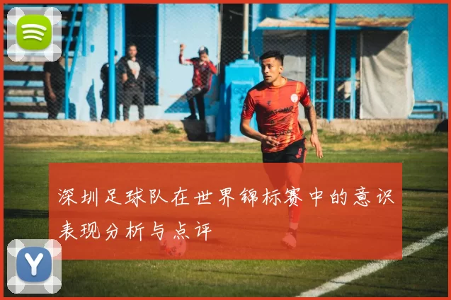 深圳足球队在世界锦标赛中的意识表现分析与点评