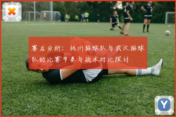 赛后分析：杭州排球队与武汉排球队的比赛节奏与战术对比探讨
